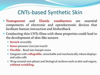  Transparent and Elastic conductors are essential
components of electronic and optoelectronic devices that
facilitate human interaction and biofeedback
 Conducting thin CNTs films with these properties could lead to
the development of skin-like sensors
 Stretch reversibly
 Sense pressure (not just touch)
 Flexible - Bend into hairpin turns
 Integrate with collapsible, stretchable and mechanically robust displays
and solar cells
 Wrap around non-planar and biological surfaces such as skin and organs,
without wrinkling.
CNTs-based Synthetic Skin
 