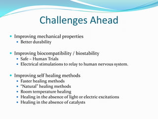 Challenges Ahead
 Improving mechanical properties
 Better durability
 Improving biocompatibility / biostability
 Safe – Human Trials
 Electrical stimulations to relay to human nervous system.
 Improving self healing methods
 Faster healing methods
 “Natural” healing methods
 Room temperature healing
 Healing in the absence of light or electric excitations
 Healing in the absence of catalysts
 