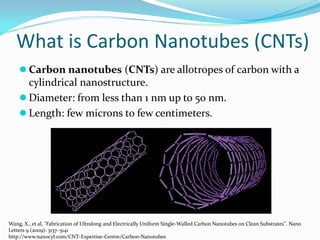 What is Carbon Nanotubes (CNTs)
 Carbon nanotubes (CNTs) are allotropes of carbon with a
cylindrical nanostructure.
 Diameter: from less than 1 nm up to 50 nm.
 Length: few microns to few centimeters.
Wang, X., et al, "Fabrication of Ultralong and Electrically Uniform Single-Walled Carbon Nanotubes on Clean Substrates". Nano
Letters 9 (2009): 3137–3141
http://www.nanocyl.com/CNT-Expertise-Centre/Carbon-Nanotubes
 