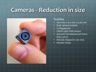 Cameras - Reduction in size
Toshiba
• 18.0 mm x 12.0 mm x 4.65 mm
• Dual camera module
• 13 Megapixels
• CMOS Light Field sensor
• 500,000 microlenses (5X more
than Lytro)
• Module shipped in Jan 2014
• Sample US$50
 