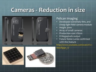 Cameras - Reduction in size
Pelican Imaging
• Developed extremely thin, and
cheap light field camera module
• Height 3mm
• Array of small cameras
• Production cost US$20
• 8 Megapixels output
• Future Nokia Lumia confirmed
with this feature
http://www.youtube.com/watch?v=
Nleclfgqn_U
 