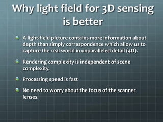 A light-field picture contains more information about
depth than simply correspondence which allow us to
capture the real world in unparalleled detail (4D).
Rendering complexity is independent of scene
complexity.
Processing speed is fast
No need to worry about the focus of the scanner
lenses.
Why light field for 3D sensing
is better
 