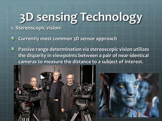 1. Stereoscopic vision:
Currently most common 3D sensor approach
Passive range determination via stereoscopic vision utilizes
the disparity in viewpoints between a pair of near-identical
cameras to measure the distance to a subject of interest.
3D sensing Technology
 