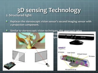 2. Structured light:
Replaces the stereoscopic vision sensor's second imaging sensor with
a projection component.
Similar to stereoscopic vision techniques, this approach takes
advantage of the known camera-to-projector separation to locate a
specific point between them and compute the depth with
triangulation algorithms.
3D sensing Technology
 