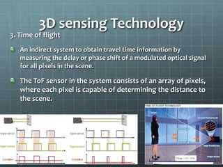 3. Time of flight
An indirect system to obtain travel time information by
measuring the delay or phase shift of a modulated optical signal
for all pixels in the scene.
The ToF sensor in the system consists of an array of pixels,
where each pixel is capable of determining the distance to
the scene.
3D sensing Technology
 