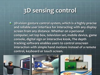 3D-vision gesture control system, which is a highly precise
and reliable user interface for interacting with any display
screen from any distance. Whether on a personal
computer, set top box, television set, mobile device, game
console, digital sign or interactive kiosk, The depth
tracking software enables users to control onscreen
interaction with simple hand motions instead of a remote
control, keyboard or touch screen.
3D sensing control
 