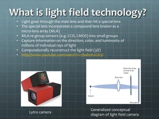 What is light field technology?
• Light goes through the main lens and then hit a special lens
• The special lens incorporates a compound lens known as a
micro-lens array (MLA)
• MLA re-group sensors (e.g. CCD, CMOS) into small groups
• Capture information on the direction, color, and luminosity of
millions of individual rays of light
• Computationally reconstruct the light field (3D)
• http://www.youtube.com/watch?v=7babcK2GH3I
Lytro camera
Generalized conceptual
diagram of light field camera
 