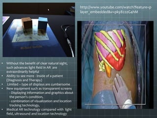 http://www.youtube.com/watch?feature=p
layer_embedded&v=pky822zG4hM
• Without the benefit of clear natural sight,
such advances light field in AR are
extraordinarily helpful
• Ability to see more - inside of a patient
(Diagnosis and Therapy)
• Limited – type of displays are cumbersome
• New equipment such as transparent screens
- Displaying information and graphics about
the person's condition,
- combination of visualization and location
tracking technology,
• Medical AR technology compared with light
field, ultrasound and location technology
 