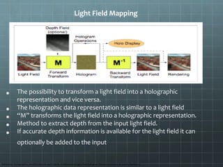 Light Field Mapping
• The possibility to transform a light field into a holographic
representation and vice versa.
• The holographic data representation is similar to a light field
• “M” transforms the light field into a holographic representation.
• Method to extract depth from the input light field.
• If accurate depth information is available for the light field it can
optionally be added to the input
Reference: Eurographics 2007/D.Cohen-Or and P.Slavik, A Bidirectional Light Field-Hologram Transform Volume 26 (2007), Number 3
 