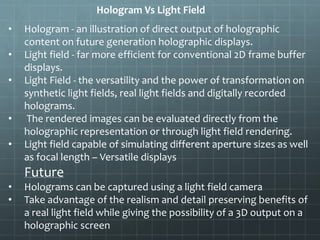 Hologram Vs Light Field
• Hologram - an illustration of direct output of holographic
content on future generation holographic displays.
• Light field - far more efficient for conventional 2D frame buffer
displays.
• Light Field - the versatility and the power of transformation on
synthetic light fields, real light fields and digitally recorded
holograms.
• The rendered images can be evaluated directly from the
holographic representation or through light field rendering.
• Light field capable of simulating different aperture sizes as well
as focal length – Versatile displays
Future
• Holograms can be captured using a light field camera
• Take advantage of the realism and detail preserving benefits of
a real light field while giving the possibility of a 3D output on a
holographic screen
 
