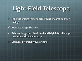 Light-Field Telescope
 Take the image faster and refocus the image after
taking
 Increase magnification
 Achieve large depth of field and high lateral image
resolution simultaneously
 Capture different wavelengths
 