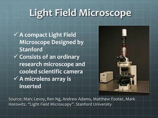 Light Field Microscope
 A compact Light Field
Microscope Designed by
Stanford
 Consists of an ordinary
research microscope and
cooled scientific camera
 A microlens array is
inserted
Source: Marc Levoy, Ren Ng, Andrew Adams, Matthew Footer, Mark
Horowitz. “Light Field Microscopy”. Stanford University
 