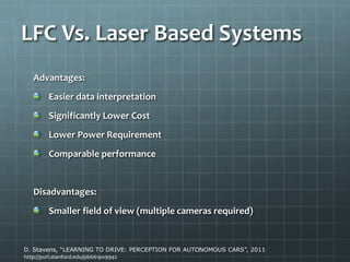 LFC Vs. Laser Based Systems
Advantages:
Easier data interpretation
Significantly Lower Cost
Lower Power Requirement
Comparable performance
Disadvantages:
Smaller field of view (multiple cameras required)
D. Stavens, “LEARNING TO DRIVE: PERCEPTION FOR AUTONOMOUS CARS”, 2011
http://purl.stanford.edu/pb661px9942
 