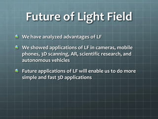 Future of Light Field
We have analyzed advantages of LF
We showed applications of LF in cameras, mobile
phones, 3D scanning, AR, scientific research, and
autonomous vehicles
Future applications of LF will enable us to do more
simple and fast 3D applications
 