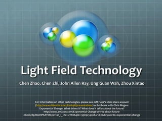 Light Field Technology
Chen Zhao, Chen Zhi, John Allen Ray, Ung Guan Wah, Zhou Xintao
For information on other technologies, please see Jeff Funk’s slide share account
(http://www.slideshare.net/Funk98/presentations) or his book with Chris Magee:
Exponential Change: What drives it? What does it tell us about the future?
http://www.amazon.com/Exponential-Change-drives-about-future-
ebook/dp/B00HPSAYEM/ref=sr_1_1?ie=UTF8&qid=1398325920&sr=8-1&keywords=exponential+change
 