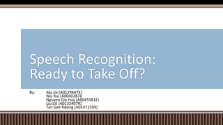 By: Ma Jie (A0129447X)
Niu Rui (A0040287J)
Nguyen Gia Huy (A0045581E)
Liu Lili (A0132407R)
Tan Gee Kwang (A0147159X)
Speech Recognition:
Ready to Take Off?
 