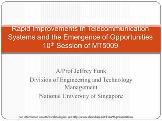 A/Prof Jeffrey Funk
Division of Engineering and Technology
Management
National University of Singapore
How is Technological Change Creating New
Rapid Improvements in Telecommunication
Systems and the Emergence of Opportunities
10th Session of MT5009
For information on other technologies, see http://www.slideshare.net/Funk98/presentations
 