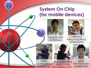System On Chip
  (for mobile devices)



         Heng Sin Wei        Adrian
         (A0082006U)    Kong Yeng Hong
                          (A0082260N)




     Chris     Goh Chee Peng     Jason
Liu Chaofeng    (A0077117E)  Koh Sheng Fa
 (A0082015U)                  (A0082016R)
 