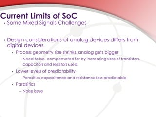 Current Limits of SoC
 •   Some Mixed Signals Challenges


 •   Design considerations of analog devices differs from
     digital devices
      •   Process geometry size shrinks, analog gets bigger
            •   Need to be compensated for by increasing sizes of transistors,
                capacitors and resistors used.
      •   Lower levels of predictability
            •   Parasitics capacitance and resistance less predictable
      •   Parasitics
            •   Noise issue
 