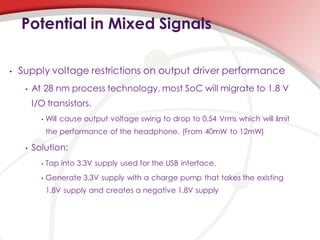 Potential in Mixed Signals

•   Supply voltage restrictions on output driver performance
     •   At 28 nm process technology, most SoC will migrate to 1.8 V
         I/O transistors.
           •   Will cause output voltage swing to drop to 0.54 Vrms which will limit
               the performance of the headphone. (From 40mW to 12mW)

     •   Solution:
           •   Tap into 3.3V supply used for the USB interface.
           •   Generate 3.3V supply with a charge pump that takes the existing
               1.8V supply and creates a negative 1.8V supply
 