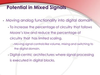 Potential in Mixed Signals

•   Moving analog functionality into digital domain
     •   To increase the percentage of circuitry that follows
         Moore’s law and reduce the percentage of
         circuitry that has limited scaling.
           •   Moving signal controls like volume, mixing and switching to
               the digital domain.

     •   Digital-centric architectures where signal processing
         is executed in digital blocks.
 