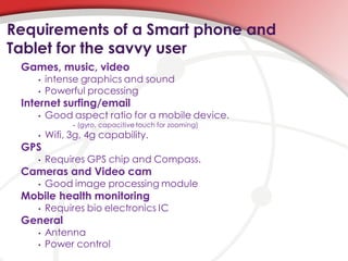Requirements of a Smart phone and
Tablet for the savvy user
 Games, music, video
    •   intense graphics and sound
    •   Powerful processing
 Internet surfing/email
    •   Good aspect ratio for a mobile device.
              •   (gyro, capacitive touch for zooming)
    •   Wifi, 3g, 4g capability.
 GPS
    •   Requires GPS chip and Compass.
 Cameras and Video cam
    •   Good image processing module
 Mobile health monitoring
    •   Requires bio electronics IC
 General
    •   Antenna
    •   Power control
 