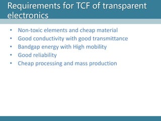 Requirements for TCF of transparent electronics 
•Non-toxic elements and cheap material 
•Good conductivity with good transmittance 
•Bandgapenergy with High mobility 
•Good reliability 
•Cheap processing and mass production  