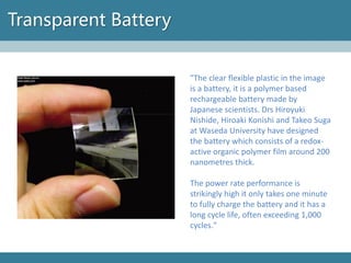 Transparent Battery 
"The clear flexible plastic in the image is a battery, it is a polymer based rechargeable battery made by Japanese scientists. DrsHiroyuki Nishide, Hiroaki Konishiand Takeo Sugaat WasedaUniversity have designed the battery which consists of a redox- active organic polymer film around 200 nanometresthick. 
The power rate performance is strikingly high it only takes one minute to fully charge the battery and it has a long cycle life, often exceeding 1,000 cycles."  