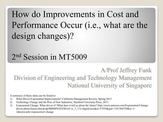 How do Improvements in Cost and
Performance Occur (i.e., what are the
design changes)?
2nd Session in MT5009
A/Prof Jeffrey Funk
Division of Engineering and Technology Management
National University of Singapore
A summary of these ideas can be found in
1) What Drives Exponential Improvements? California Management Review, Spring 2013
2) Technology Change and the Rise of New Industries, Stanford University Press, 2013
3) Exponential Change: What drives it? What does it tell us about the future? http://www.amazon.com/Exponential-Change-
drives-about-future-ebook/dp/B00HPSAYEM/ref=sr_1_1?s=digital-text&ie=UTF8&qid=1391564750&sr=1-
1&keywords=exponential+change
 