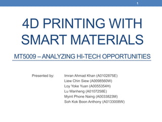 4D PRINTING WITH
SMART MATERIALS
MT5009 – ANALYZING HI-TECH OPPORTUNITIES
Presented by: Imran Ahmad Khan (A0102875E)
Liew Chin Siew (A0098560W)
Loy Yoke Yuan (A0055354H)
Lu Wanheng (A0107258E)
Myint Phone Naing (A0033823M)
Soh Kok Boon Anthony (A0133008W)
1
 