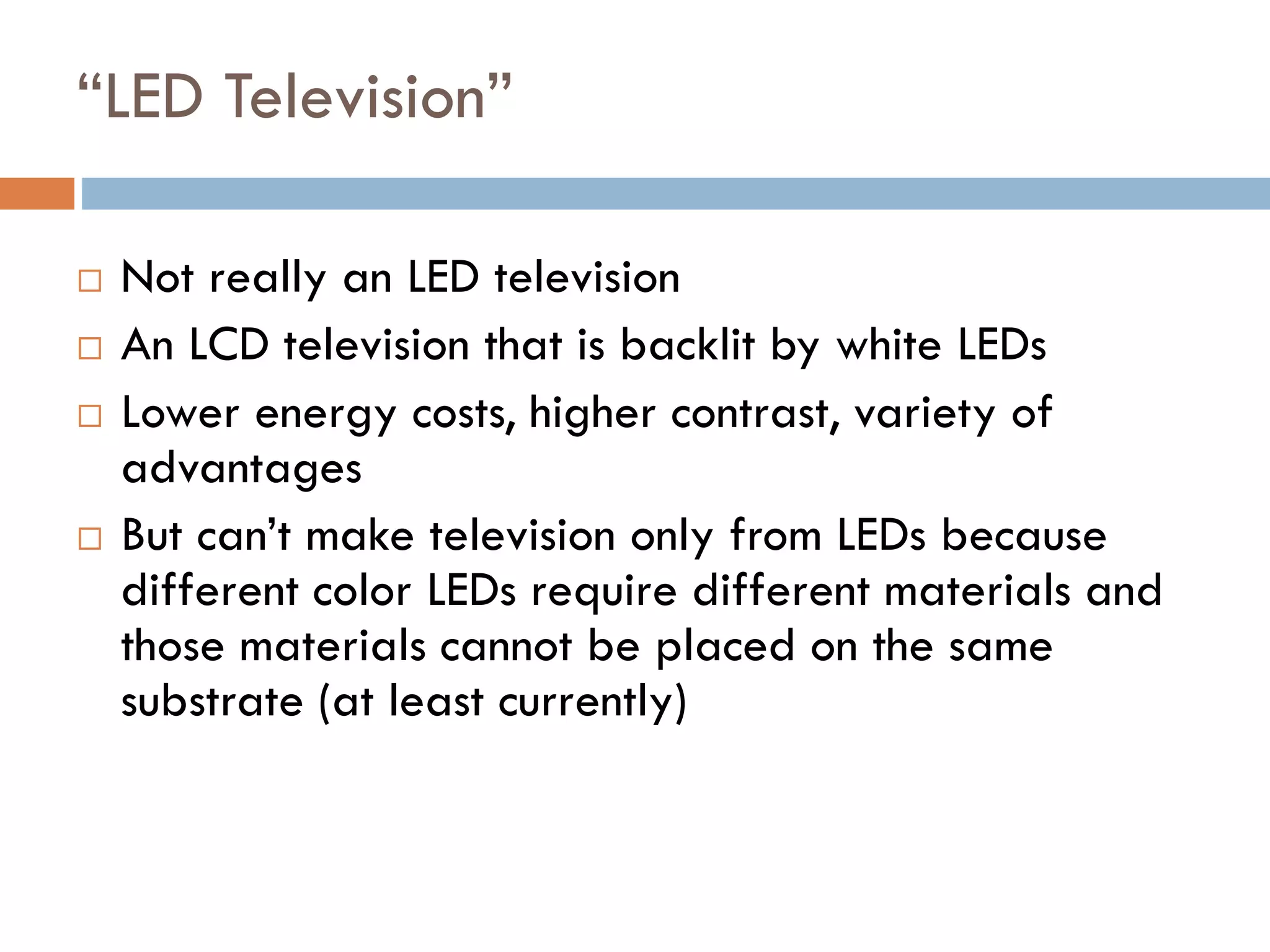 Another Breakdown of LCD TV
CCFL Backlit LCD TV CCFL Backlight
Diffusers
To ensure a uniform brightness across
panel
Polarizer
To ensure that the image produced is
aligned correctly
LCD Panel
An LCD panel is made up of millions of
pixels filled with liquid crystals arranged
in grid, which open and shut to let the
backlight through and create images
Antiglare Coating
Provides a mirror-like finish, making the
backlight appear brighter
Display Screen
CCFL (cold
cathode
fluorescent
light)
(78.6 mm)
backlight has
been replaced
with white-
light LEDs
(29.9 mm)
 