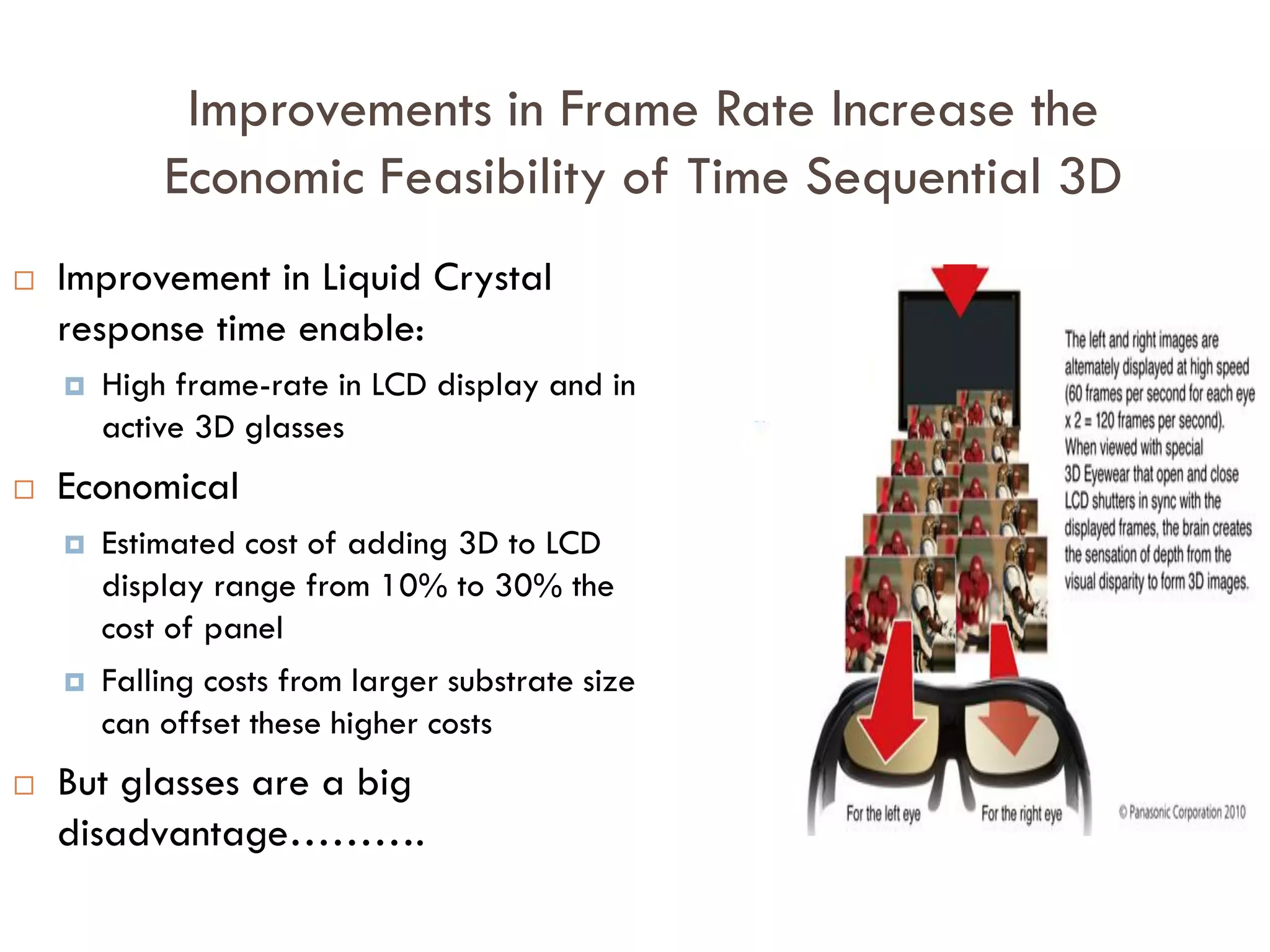 Improvements in Frame-Rate are Occurring
0
50
100
150
200
250
300
1970s 1995 2008 2010
CRT
LCD
OLED/Plasma
 Increased frame-rate of content approaches Critical Flicker Fusion point (where higher frame rate
has no perceived benefit) – 60Hz.
 Increase frame rate gives smoother, flicker-free motion, especially in high-action videos
 Increased Frame-rate of Display
 Reaches 120Hz; surpasses critical flicker fusion point
 Surplus enables implementation of Time-sequential 3D without compromising improved frame rate
of content
 Improved LCD frame-rate due to improvement in Liquid Crystal structure, reduced cell-gap, and
improved methods to shorten liquid crystal response time
120Hz - Minimum screen frame-rate
for ‘flicker-free’ Time-sequential 3D
Frameperseconds(Hz)
Display Frame-Rate
 