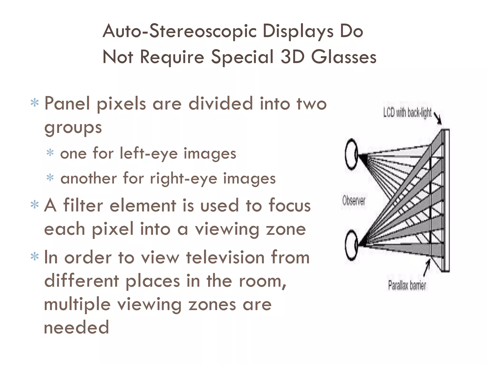 Improvements in Frame Rate Increase the
Economic Feasibility of Time Sequential 3D
 Improvement in Liquid Crystal
response time enable:
 High frame-rate in LCD display and in
active 3D glasses
 Economical
 Estimated cost of adding 3D to LCD
display range from 10% to 30% the
cost of panel
 Falling costs from larger substrate size
can offset these higher costs
 But glasses are a big
disadvantage……….
 
