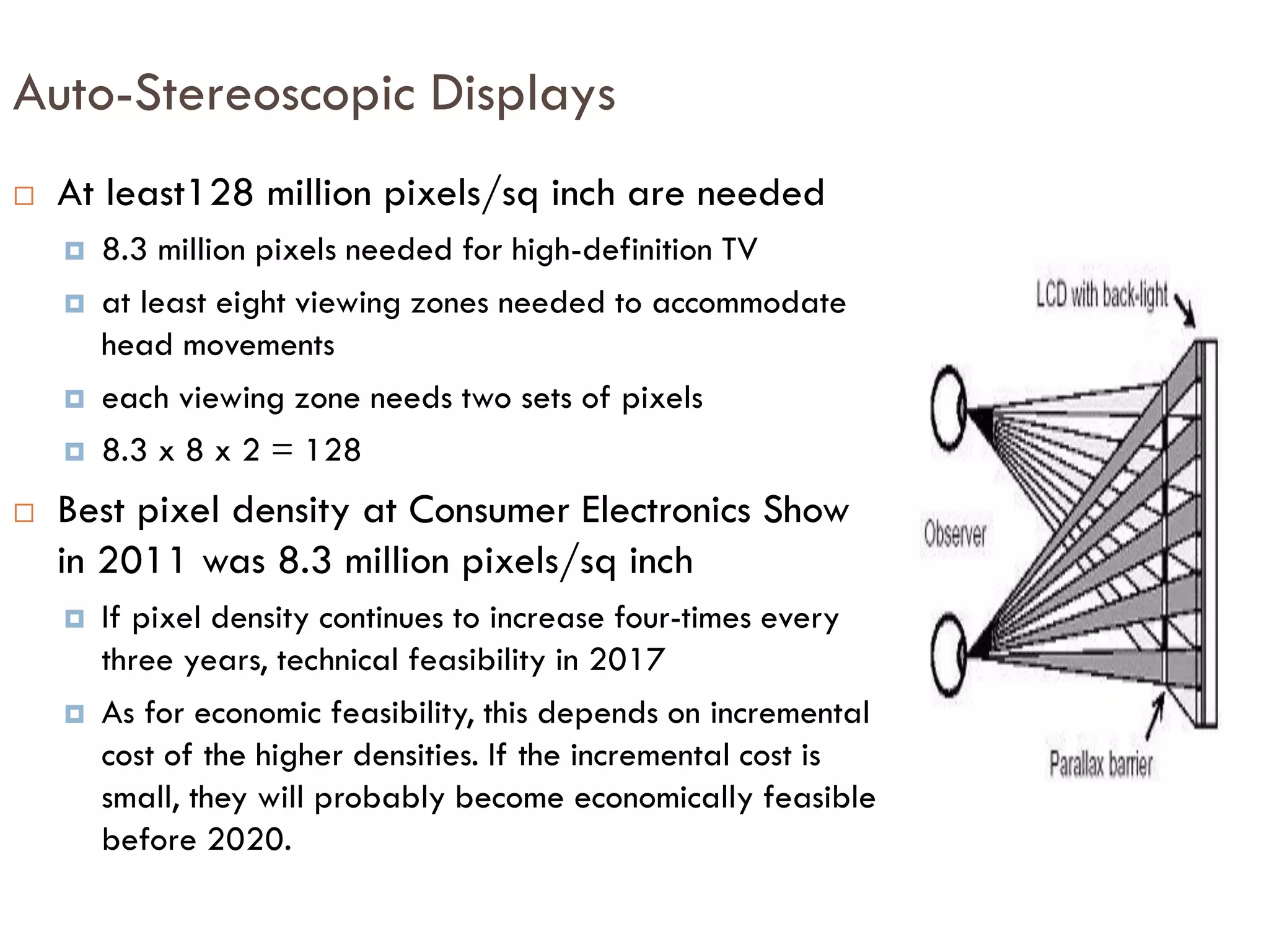  Improvements in photolithographic equipment enable increases in
pixel density
 lags resolution in ICs by many years
 Sometimes called Kitahara’s Law, improvements of about 4 times
occur every 3 years
 These increases in pixel density
 Enable high definition television
 But will exceed the resolution of our eyes
 Thus, these increases can be used to assign different pixels
 to right and left eye and
 to different “viewing” zones
Increases in Pixel Density, i.e., Resolution
 