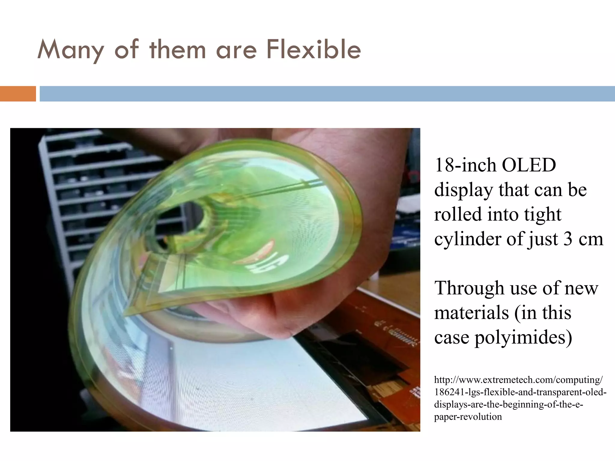 Other Advantages of OLEDs:
Response Time, Viewing Angle, Grey Scale
Units AMOLED CCFL LED Edge LED Full Difference
Luminance cd/m2 None
Brightness cd/m2 Power
Contrast Ratio (CR)  1000:1 5000:1 6M:1 Dark Images
Ambient Contrast Ratio
@ 125 Lux ~1000:1 >2,000:1 >2,000:1 >2,000:1
High Lux
Black Levels cd/m2 <0.001 0.8 0.1 0.05 Dark Images
Viewing Angles CR 100% 3D
Response Time ms 0.001 5 3 3 Fast Moving
Gray Scale Performance
All Gray
Scales
Movies
Frame Rate Hz None
42" Power Consumption W 30 ~120 ~80 ~60 15
Lifetime hrs to 1/2
luminance
50K to
100K
~60K ~70K ~70K Initial LCD
Differential Aging Yes Strength
Image Sticking Some Strength
Form Factor mm 2 5 3 5
Thinner
>240
Poor Lower Gray Scales
Minor
None
TFT LCD
Same
OLED ~1.5X Brighter
20:1
Source: OLED Summit Preview, San Francisco, September 27-29 Barry Young, Young Market Research, February 18, 2013
 
