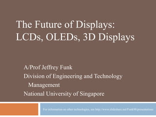 WHEN WILL NEW TYPES OF DISPLAYS
BECOME ECONOMICALLY FEASIBLE
AND THUS BEGIN TO DIFFUSE?
5TH SESSION OF MT5009
A/Prof Jeffrey Funk
Division of Engineering and Technology
Management
National University of Singapore
For information on other technologies, see http://www.slideshare.net/Funk98/presentations
 