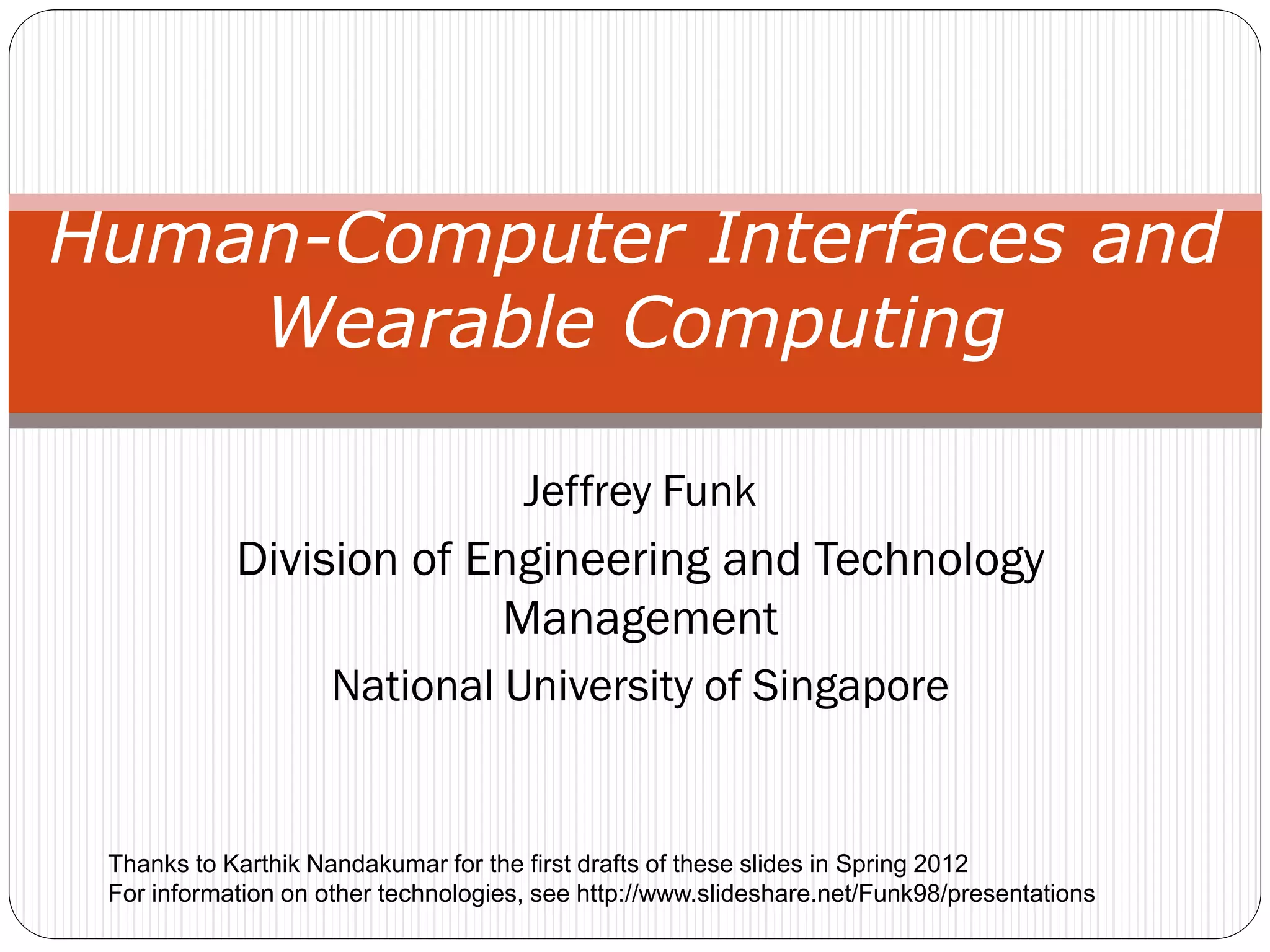 Jeffrey Funk
Division of Engineering and Technology
Management
National University of Singapore
Human-Computer Interfaces and
Wearable Computing
Thanks to Karthik Nandakumar for the first drafts of these slides in Spring 2012
For information on other technologies, see http://www.slideshare.net/Funk98/presentations
 