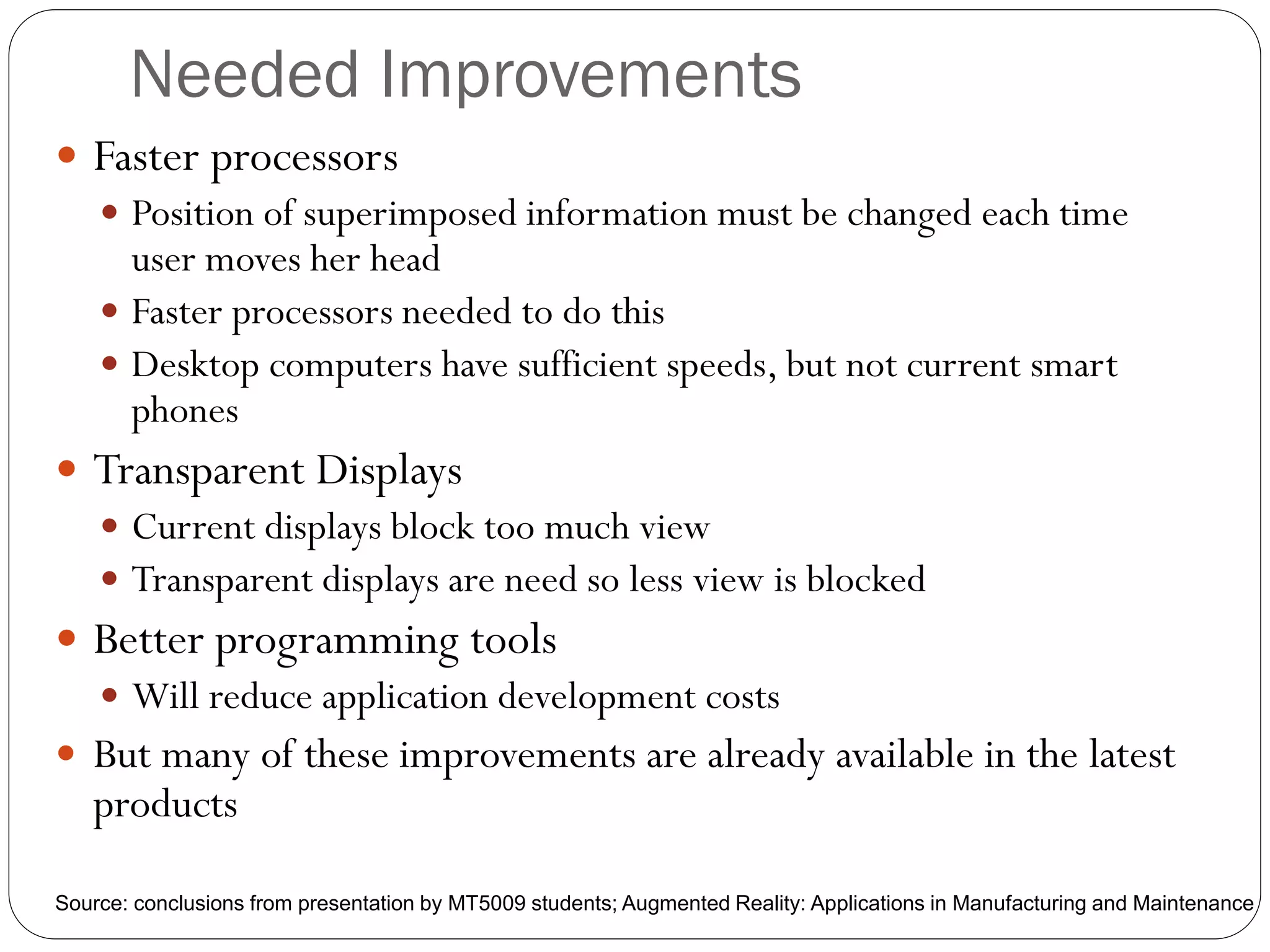 Needed Improvements
 Faster processors
 Position of superimposed information must be changed each time
user moves her head
 Faster processors needed to do this
 Desktop computers have sufficient speeds, but not current smart
phones
 Transparent Displays
 Current displays block too much view
 Transparent displays are need so less view is blocked
 Better programming tools
 Will reduce application development costs
 But many of these improvements are already available in the latest
products
Source: conclusions from presentation by MT5009 students; Augmented Reality: Applications in Manufacturing and Maintenance
 