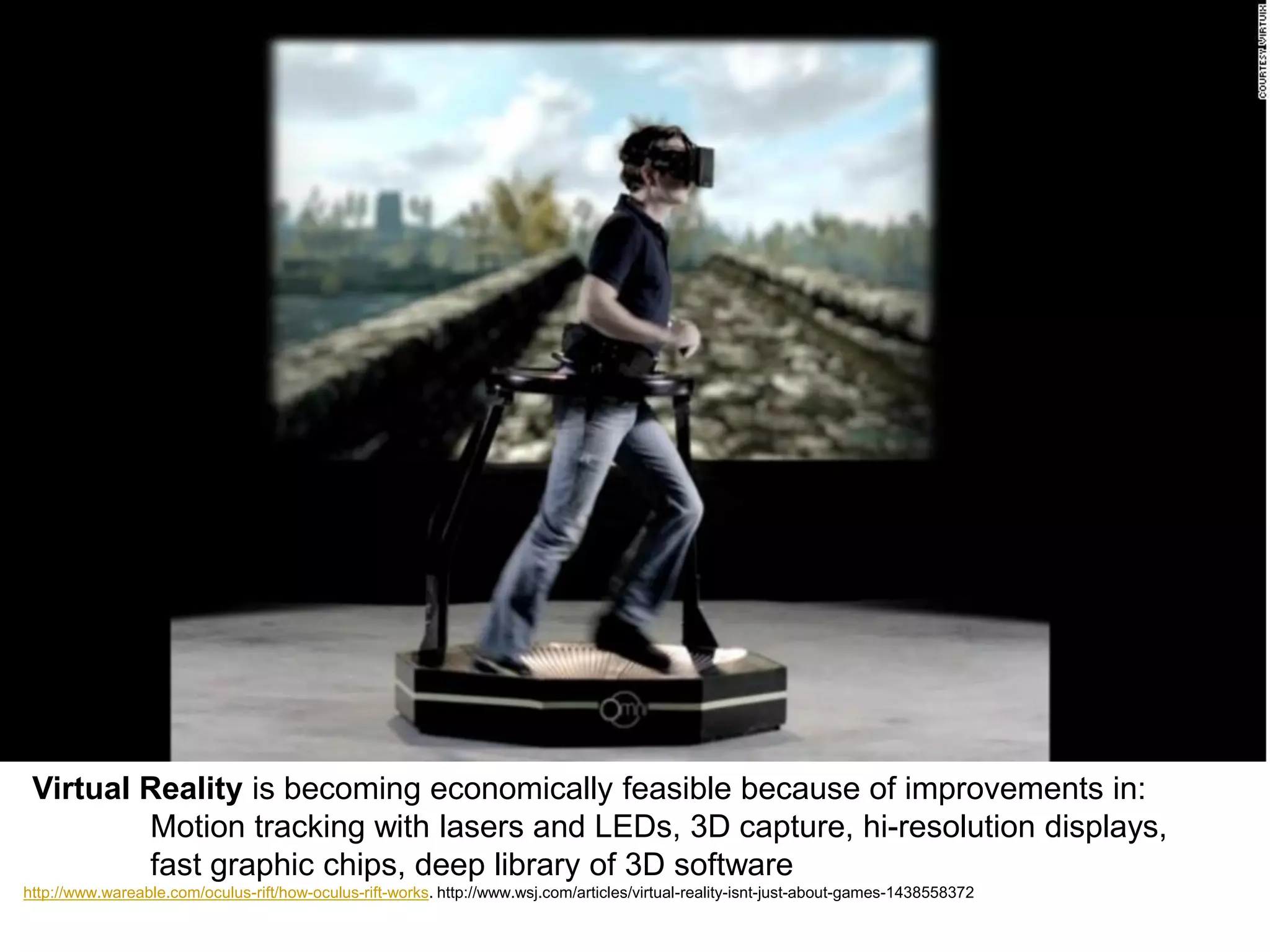 Virtual Reality is becoming economically feasible because of improvements in:
Motion tracking with lasers and LEDs, 3D capture, hi-resolution displays,
fast graphic chips, deep library of 3D software
http://www.wareable.com/oculus-rift/how-oculus-rift-works. http://www.wsj.com/articles/virtual-reality-isnt-just-about-games-1438558372
 