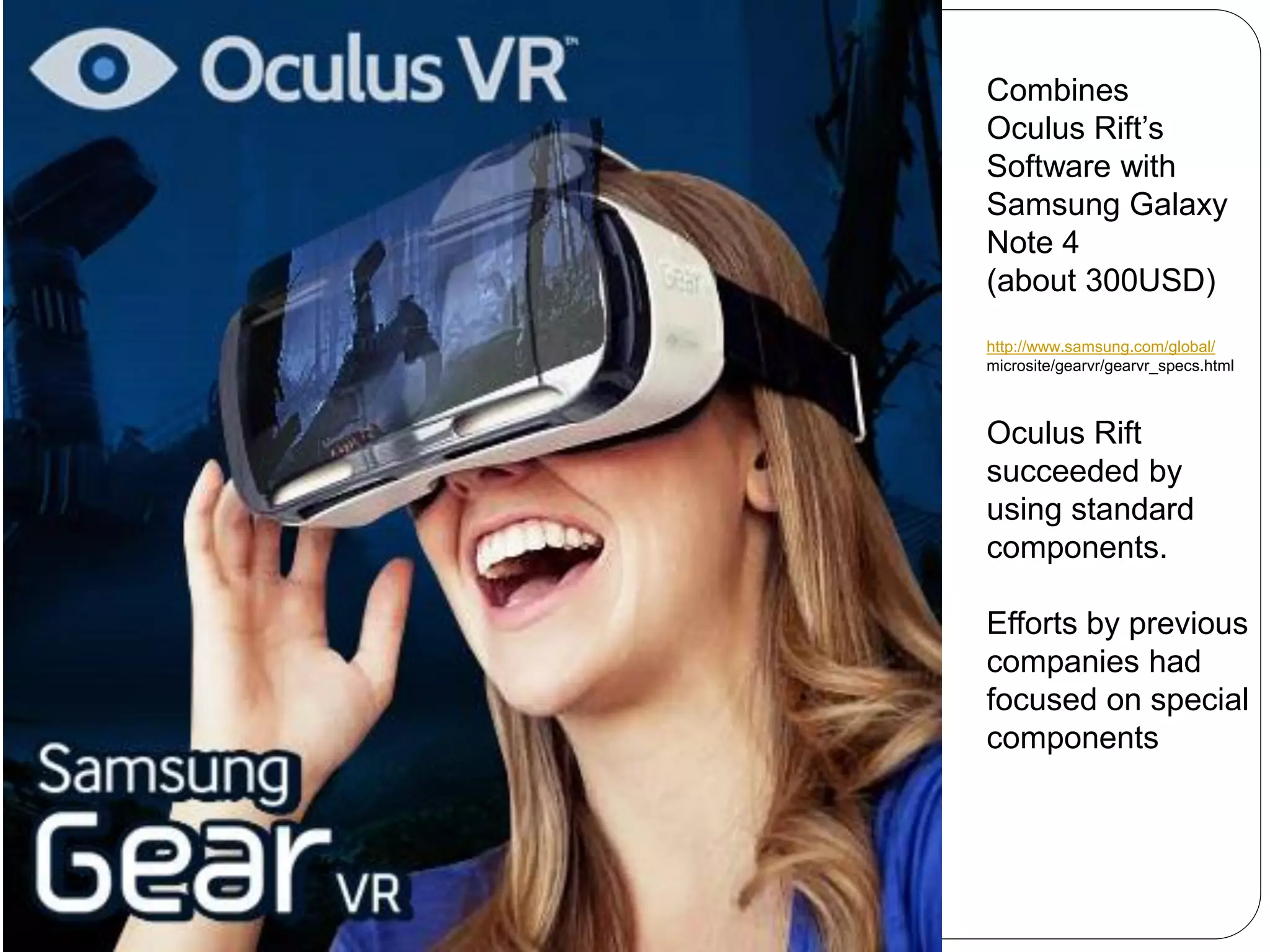 Combines
Oculus Rift’s
Software with
Samsung Galaxy
Note 4
(about 300USD)
http://www.samsung.com/global/
microsite/gearvr/gearvr_specs.html
Oculus Rift
succeeded by
using standard
components.
Efforts by previous
companies had
focused on special
components
 