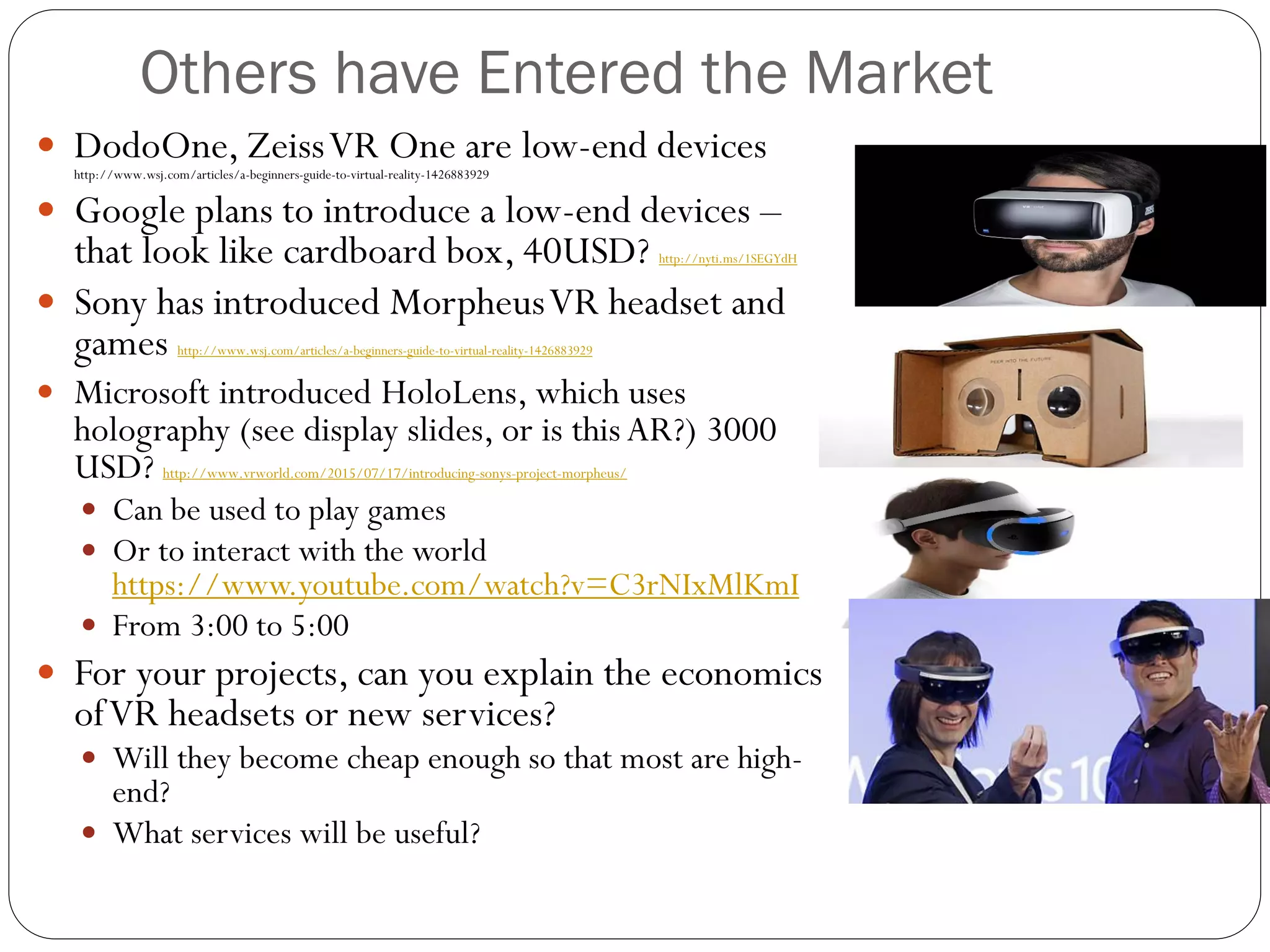 Others have Entered the Market
 DodoOne, ZeissVR One are low-end devices
http://www.wsj.com/articles/a-beginners-guide-to-virtual-reality-1426883929
 Google plans to introduce a low-end devices –
that look like cardboard box, 40USD? http://nyti.ms/1SEGYdH
 Sony has introduced MorpheusVR headset and
games http://www.wsj.com/articles/a-beginners-guide-to-virtual-reality-1426883929
 Microsoft introduced HoloLens, which uses
holography (see display slides, or is this AR?) 3000
USD? http://www.vrworld.com/2015/07/17/introducing-sonys-project-morpheus/
 Can be used to play games
 Or to interact with the world
https://www.youtube.com/watch?v=C3rNIxMlKmI
 From 3:00 to 5:00
 For your projects, can you explain the economics
ofVR headsets or new services?
 Will they become cheap enough so that most are high-
end?
 What services will be useful?
 