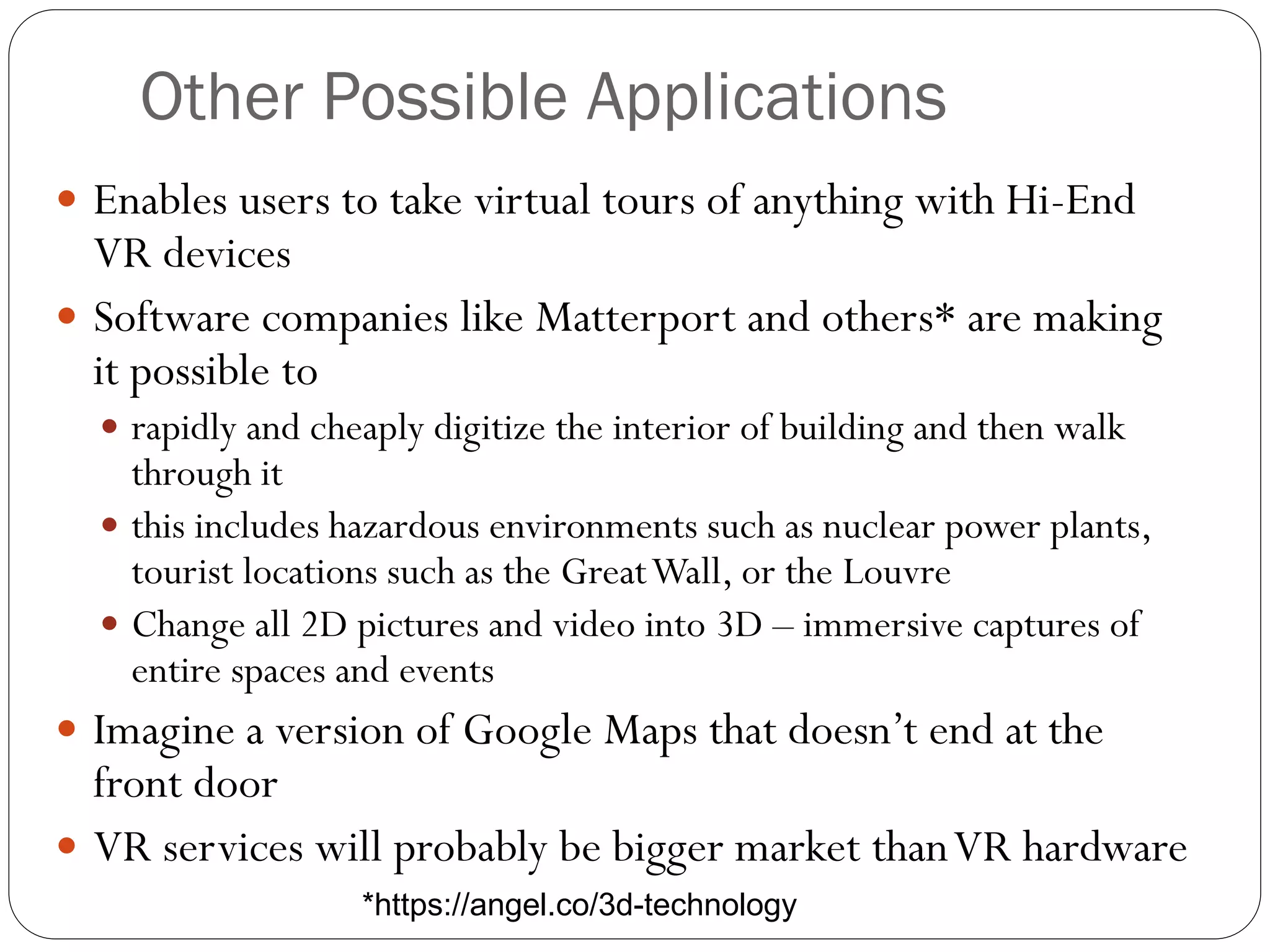 Other Possible Applications
 Enables users to take virtual tours of anything with Hi-End
VR devices
 Software companies like Matterport and others* are making
it possible to
 rapidly and cheaply digitize the interior of building and then walk
through it
 this includes hazardous environments such as nuclear power plants,
tourist locations such as the GreatWall, or the Louvre
 Change all 2D pictures and video into 3D – immersive captures of
entire spaces and events
 Imagine a version of Google Maps that doesn’t end at the
front door
 VR services will probably be bigger market thanVR hardware
*https://angel.co/3d-technology
 
