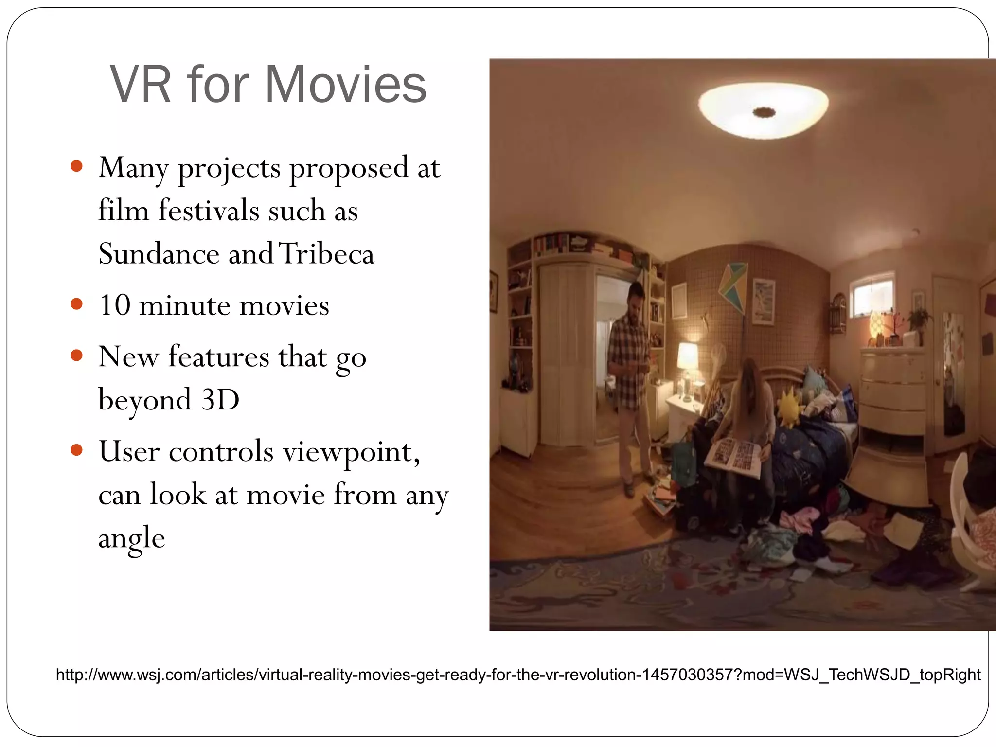 VR for Movies
 Many projects proposed at
film festivals such as
Sundance andTribeca
 10 minute movies
 New features that go
beyond 3D
 User controls viewpoint,
can look at movie from any
angle
http://www.wsj.com/articles/virtual-reality-movies-get-ready-for-the-vr-revolution-1457030357?mod=WSJ_TechWSJD_topRight
 