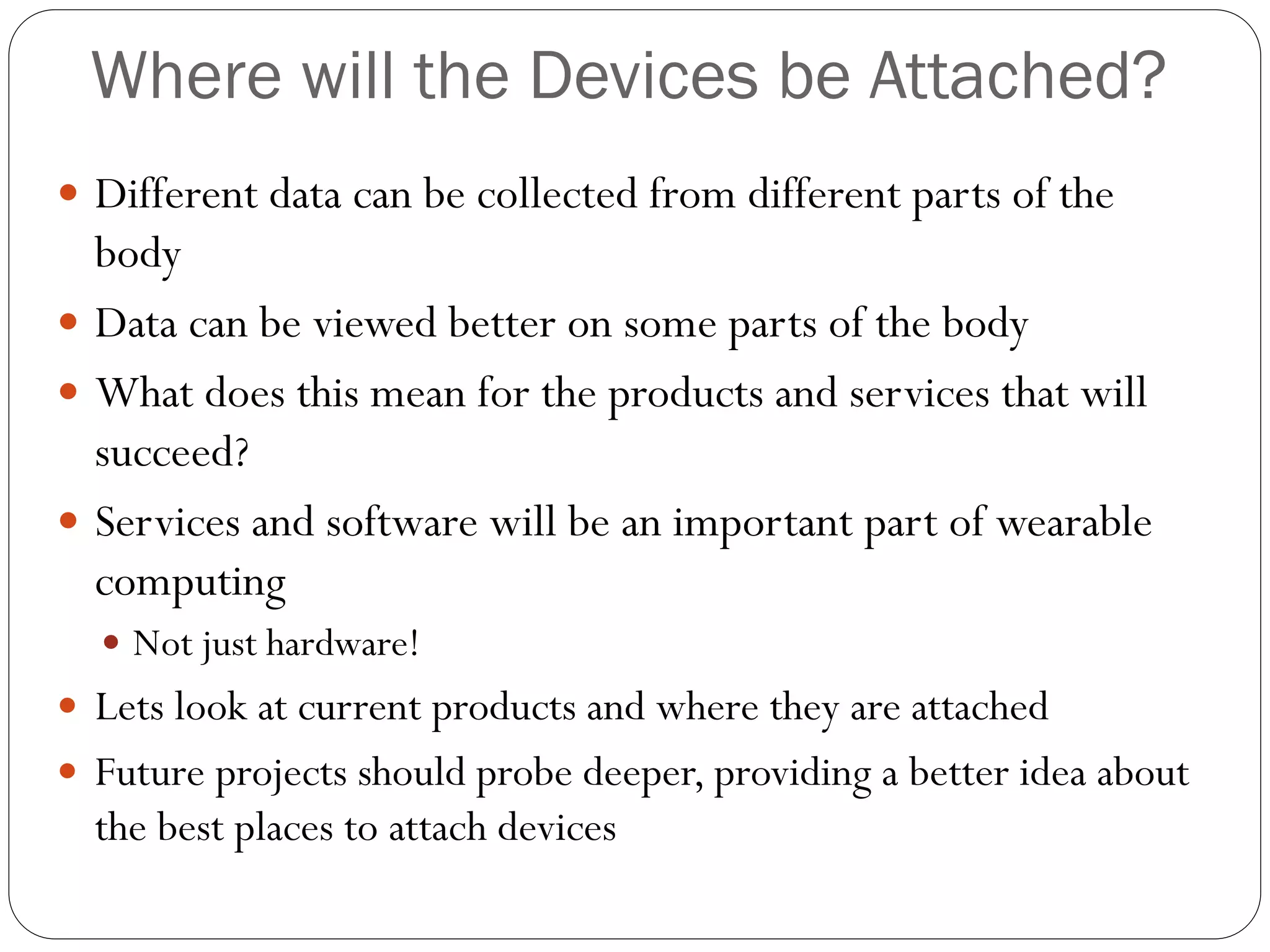Where will the Devices be Attached?
 Different data can be collected from different parts of the
body
 Data can be viewed better on some parts of the body
 What does this mean for the products and services that will
succeed?
 Services and software will be an important part of wearable
computing
 Not just hardware!
 Lets look at current products and where they are attached
 Future projects should probe deeper, providing a better idea about
the best places to attach devices
 