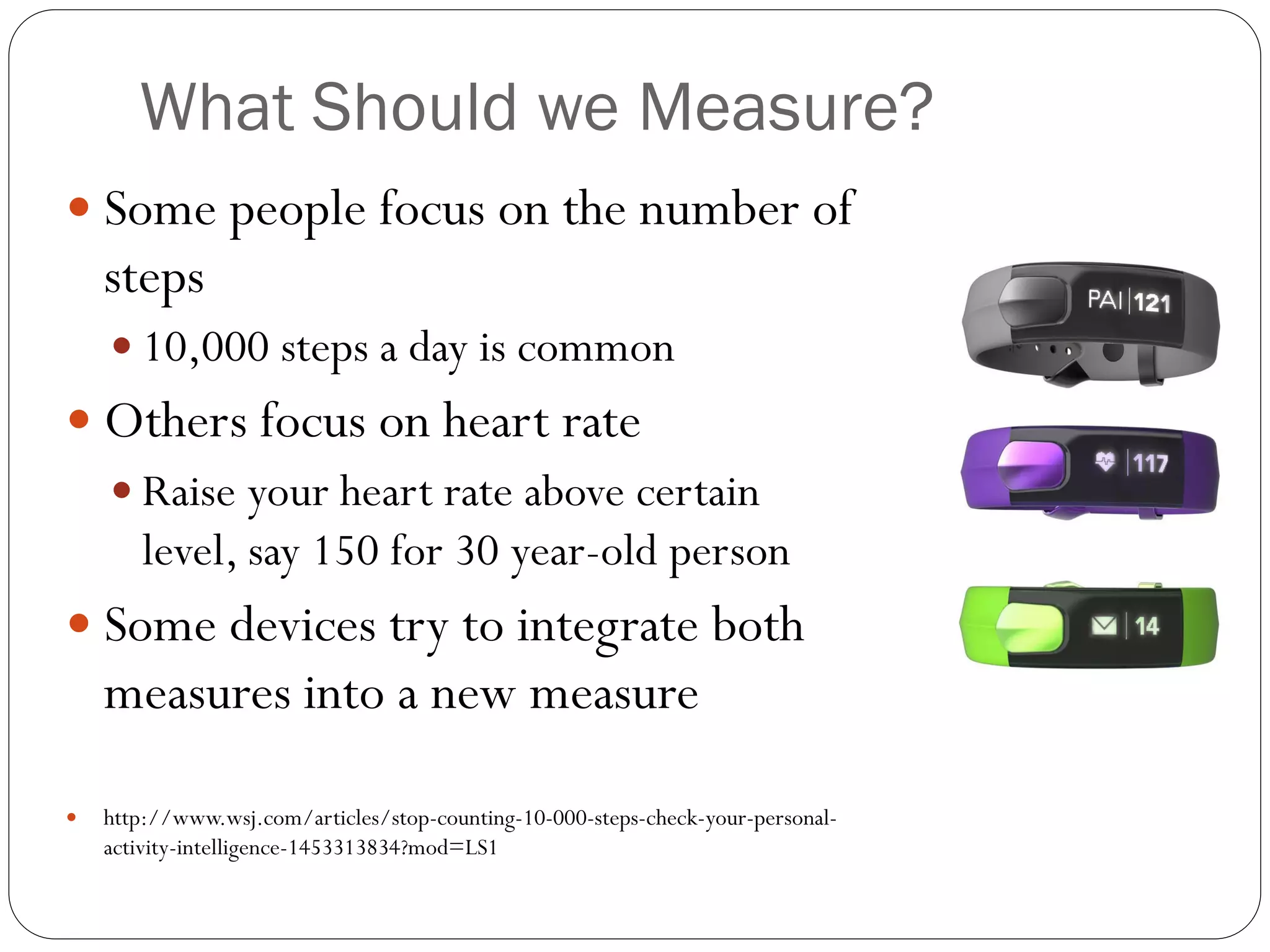 What Should we Measure?
 Some people focus on the number of
steps
 10,000 steps a day is common
 Others focus on heart rate
 Raise your heart rate above certain
level, say 150 for 30 year-old person
 Some devices try to integrate both
measures into a new measure
 http://www.wsj.com/articles/stop-counting-10-000-steps-check-your-personal-
activity-intelligence-1453313834?mod=LS1
 
