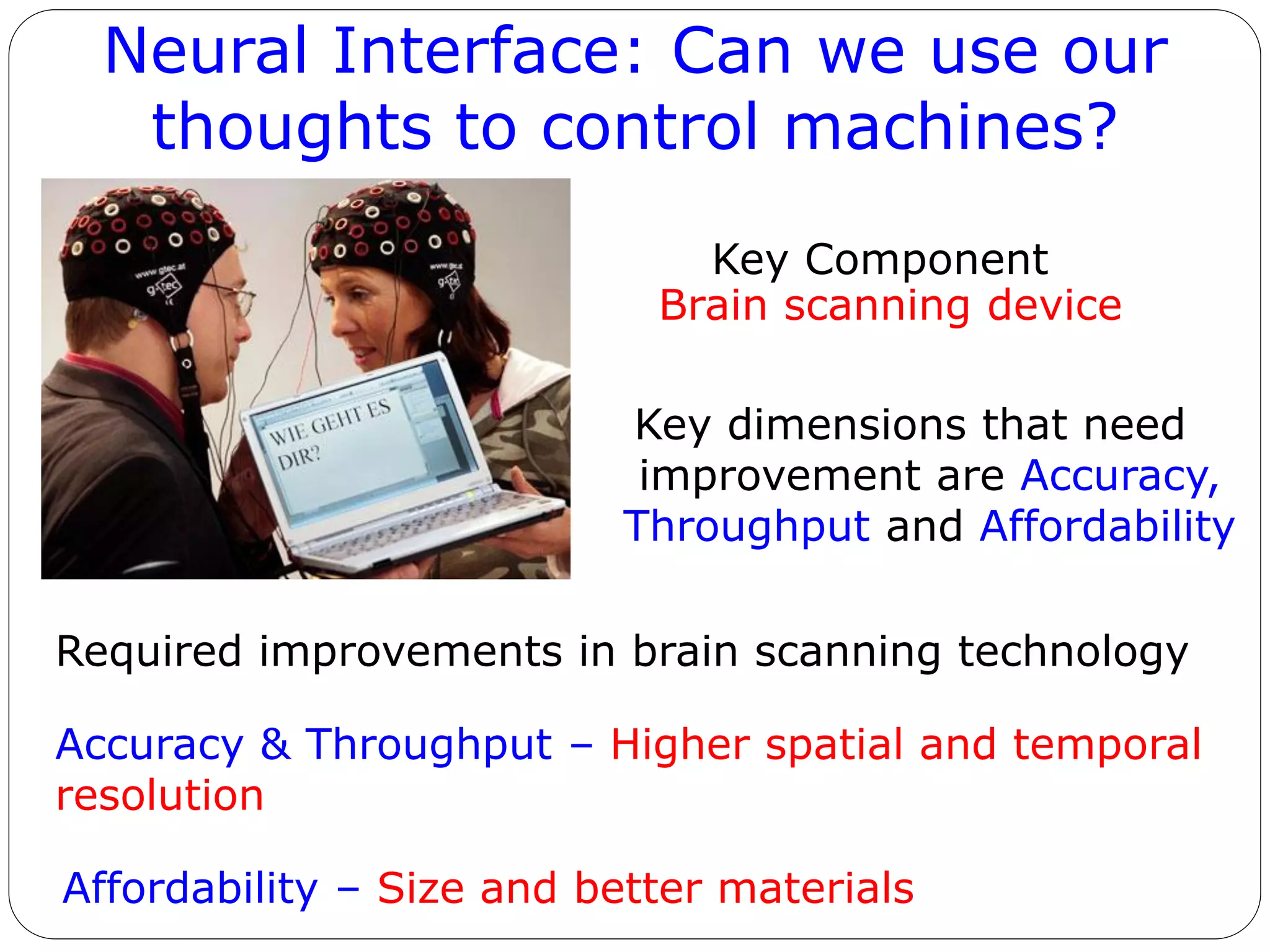 Neural Interface: Can we use our
thoughts to control machines?
Key Component
Brain scanning device
Key dimensions that need
improvement are Accuracy,
Throughput and Affordability
Required improvements in brain scanning technology
Accuracy & Throughput – Higher spatial and temporal
resolution
Affordability – Size and better materials
 