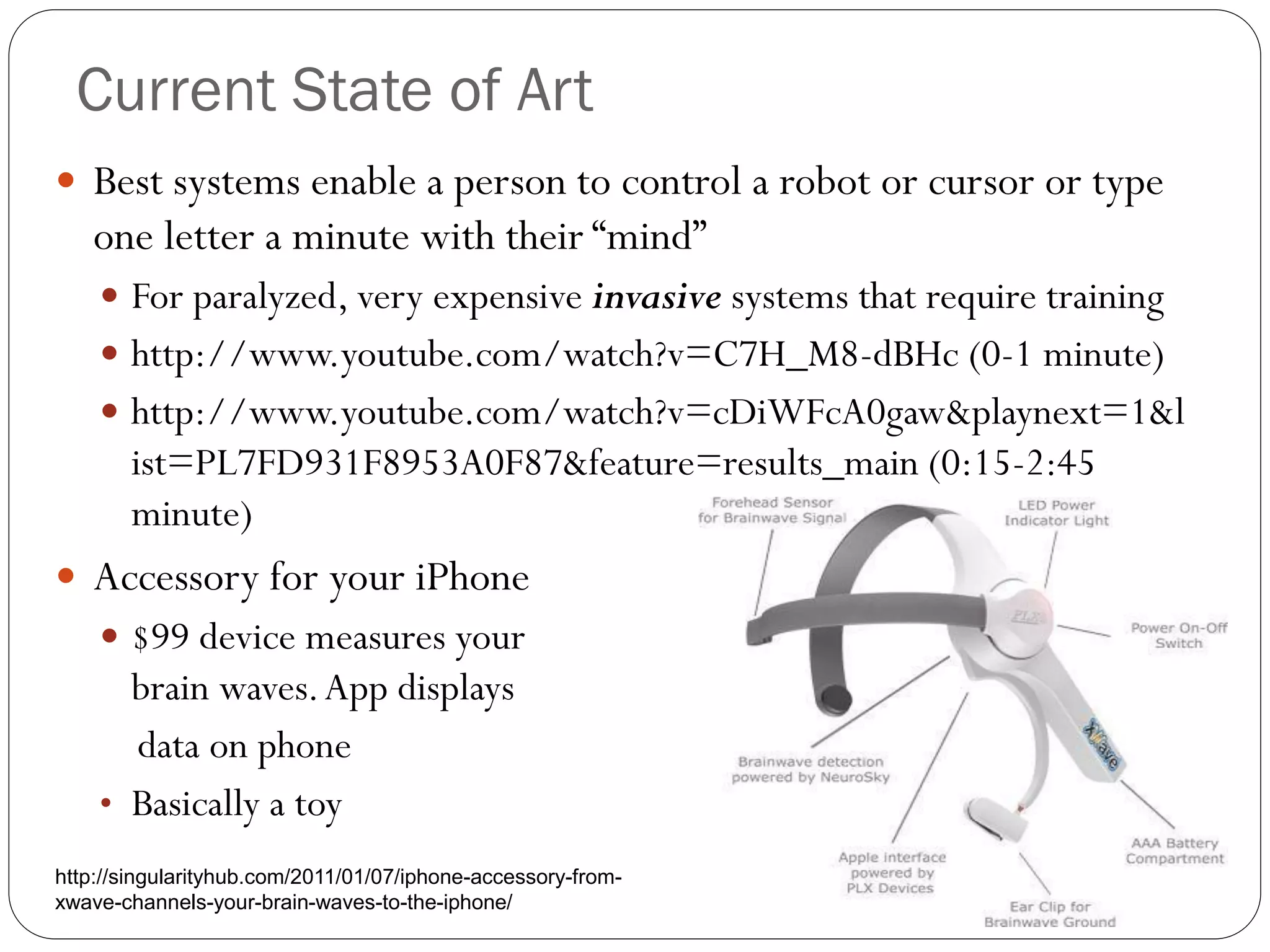 Current State of Art
 Best systems enable a person to control a robot or cursor or type
one letter a minute with their “mind”
 For paralyzed, very expensive invasive systems that require training
 http://www.youtube.com/watch?v=C7H_M8-dBHc (0-1 minute)
 http://www.youtube.com/watch?v=cDiWFcA0gaw&playnext=1&l
ist=PL7FD931F8953A0F87&feature=results_main (0:15-2:45
minute)
 Accessory for your iPhone
 $99 device measures your
brain waves.App displays
data on phone
• Basically a toy
http://singularityhub.com/2011/01/07/iphone-accessory-from-
xwave-channels-your-brain-waves-to-the-iphone/
 