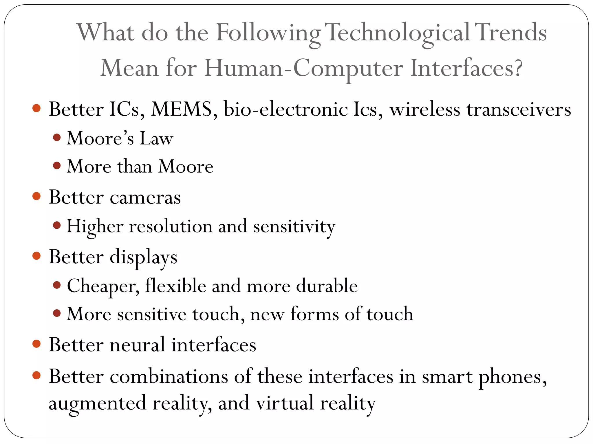 What do the FollowingTechnologicalTrends
Mean for Human-Computer Interfaces?
 Better ICs, MEMS, bio-electronic Ics, wireless transceivers
 Moore’s Law
 More than Moore
 Better cameras
 Higher resolution and sensitivity
 Better displays
 Cheaper, flexible and more durable
 More sensitive touch, new forms of touch
 Better neural interfaces
 Better combinations of these interfaces in smart phones,
augmented reality, and virtual reality
 