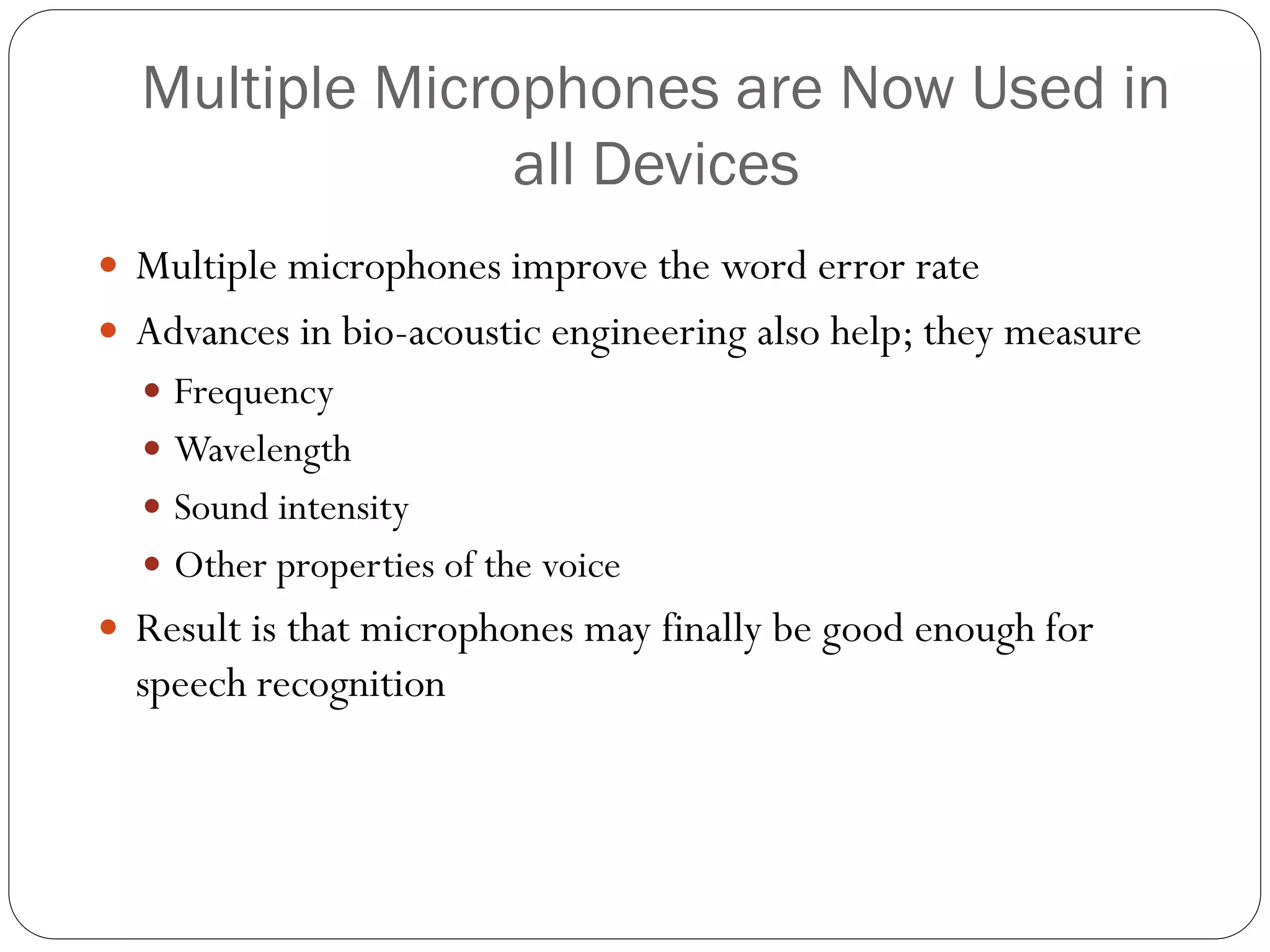 Multiple Microphones are Now Used in
all Devices
 Multiple microphones improve the word error rate
 Advances in bio-acoustic engineering also help; they measure
 Frequency
 Wavelength
 Sound intensity
 Other properties of the voice
 Result is that microphones may finally be good enough for
speech recognition
 