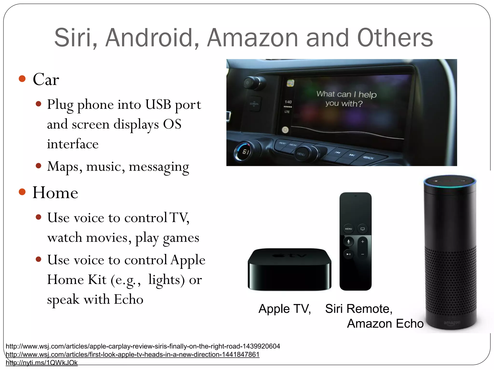 Siri, Android, Amazon and Others
 Car
 Plug phone into USB port
and screen displays OS
interface
 Maps, music, messaging
 Home
 Use voice to controlTV,
watch movies, play games
 Use voice to controlApple
Home Kit (e.g., lights) or
speak with Echo
http://www.wsj.com/articles/apple-carplay-review-siris-finally-on-the-right-road-1439920604
http://www.wsj.com/articles/first-look-apple-tv-heads-in-a-new-direction-1441847861
http://nyti.ms/1QWkJOk
Apple TV, Siri Remote,
Amazon Echo
 